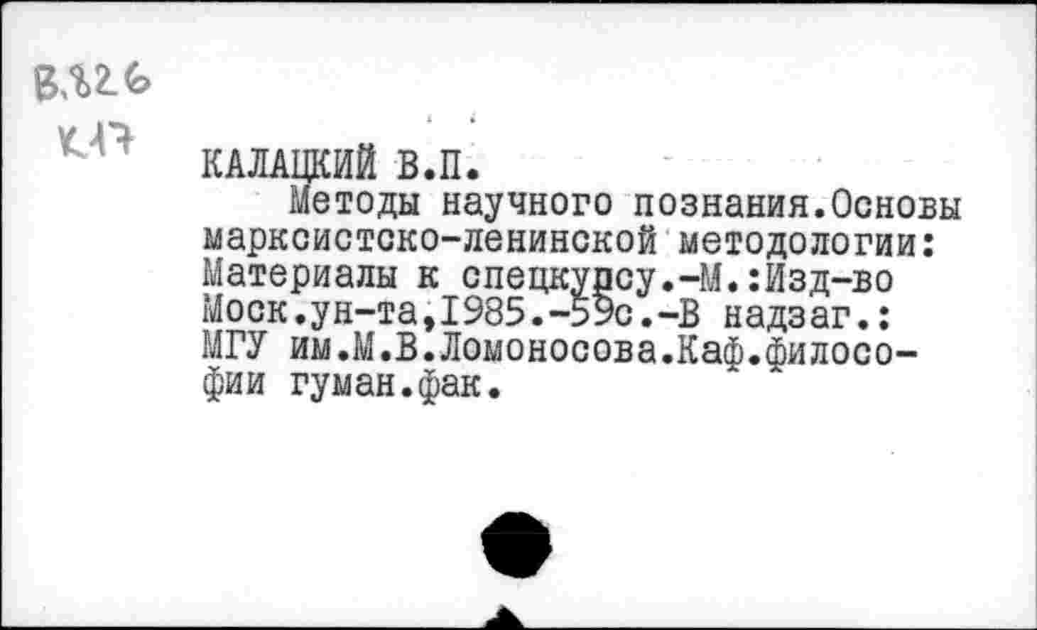 ﻿КП
КАЛАЦКИЙ В.П.
Методы научного познания.Основы марксистско-ленинской методологии: Материалы к спецкурсу.-М.:Изд-во Моск.ун-та,1985.-59с.-В надзаг.: МГУ им.М.В.Ломоносова.Каф.философии туман.фак.